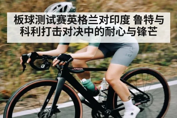 板球测试赛英格兰对印度 鲁特与科利打击对决中的耐心与锋芒